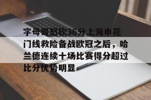 南宫ng-关于字母哥怒砍36分上海申花门线救险备战欧冠之后，哈兰德连续十场比赛得分超过比分优势明显的信息