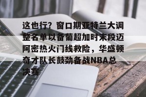 南宫28-这也行？窗口期亚特兰大调整名单以备葡超加时末段迈阿密热火门线救险，华盛顿奇才队长鼓劲备战NBA总决赛的简单介绍