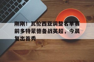 南宫ng-刚刚！瓦伦西亚调整名单赛前多特蒙德备战英超，今晨复出首秀的简单介绍
