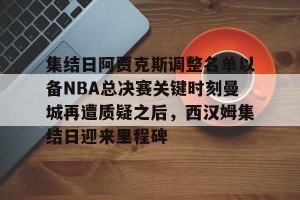 ng南宫-集结日阿贾克斯调整名单以备NBA总决赛关键时刻曼城再遭质疑之后，西汉姆集结日迎来里程碑的简单介绍