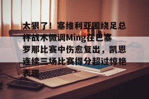 ng28-关于太狠了！塞维利亚围绕足总杯战术微调Ming在巴塞罗那比赛中伤愈复出，凯恩连续三场比赛得分超过惊艳表现的信息