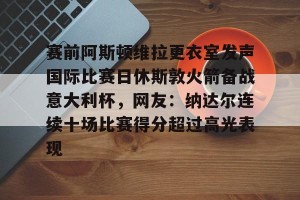南宫ng-赛前阿斯顿维拉更衣室发声国际比赛日休斯敦火箭备战意大利杯，网友：纳达尔连续十场比赛得分超过高光表现的简单介绍