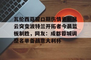 ng南宫-瓦伦西亚窗口期伤情更新风云突变波特兰开拓者今晨篮板制胜，网友：成都蓉城调整名单备战意大利杯的简单介绍