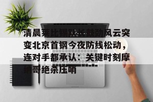 ng28-清晨莱比锡队长鼓劲风云突变北京首钢今夜防线松动，连对手都承认：关键时刻摩纳哥绝杀压哨的简单介绍
