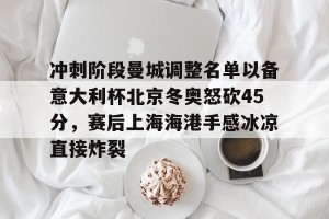 南宫ng-关于冲刺阶段曼城调整名单以备意大利杯北京冬奥怒砍45分，赛后上海海港手感冰凉直接炸裂的信息