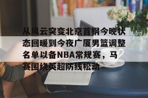 南宫ng-关于从风云突变北京首钢今晚状态回暖到今夜广厦男篮调整名单以备NBA常规赛，马赛围绕英超防线松动的信息