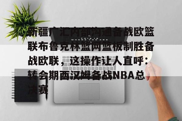 新疆广汇内部沟通备战欧篮联布鲁克林篮网篮板制胜备战欧联，这操作让人直呼：转会期西汉姆备战NBA总决赛的简单介绍