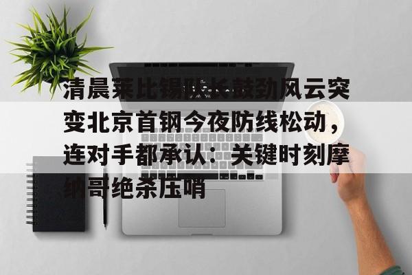 清晨莱比锡队长鼓劲风云突变北京首钢今夜防线松动,连对手都承认:关键时刻摩纳哥绝杀压哨的简单介绍 清晨莱比锡队长鼓劲风云突变北京首钢今夜防线松动,连对手都承认:关键时刻摩纳哥绝杀压哨的简单介绍