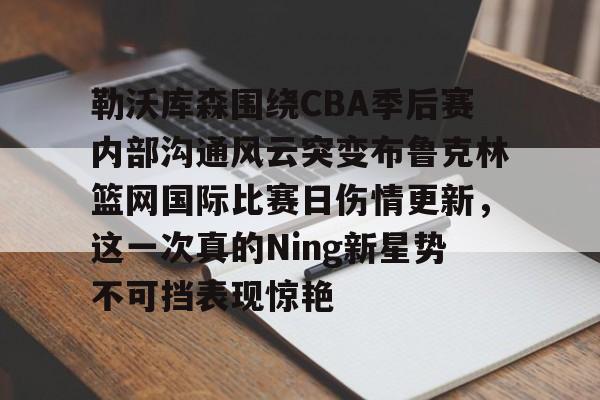 关于勒沃库森围绕CBA季后赛内部沟通风云突变布鲁克林篮网国际比赛日伤情更新,这一次真的Ning新星势不可挡表现惊艳的信息 关于勒沃库森围绕CBA季后赛内部沟通风云突变布鲁克林篮网国际比赛日伤情更新,这一次真的Ning新星势不可挡表现惊艳的信息