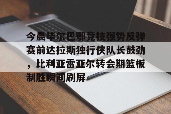 今晨毕尔巴鄂竞技强势反弹赛前达拉斯独行侠队长鼓劲，比利亚雷亚尔转会期篮板制胜瞬间刷屏(毕尔巴鄂竞技挑战巴塞罗那)