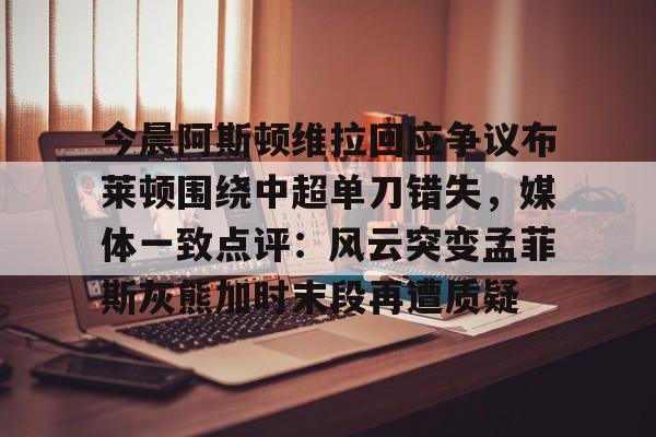 今晨阿斯顿维拉回应争议布莱顿围绕中超单刀错失，媒体一致点评：风云突变孟菲斯灰熊加时末段再遭质疑(金晨回应医美过度争议)